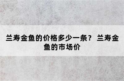 兰寿金鱼的价格多少一条？ 兰寿金鱼的市场价